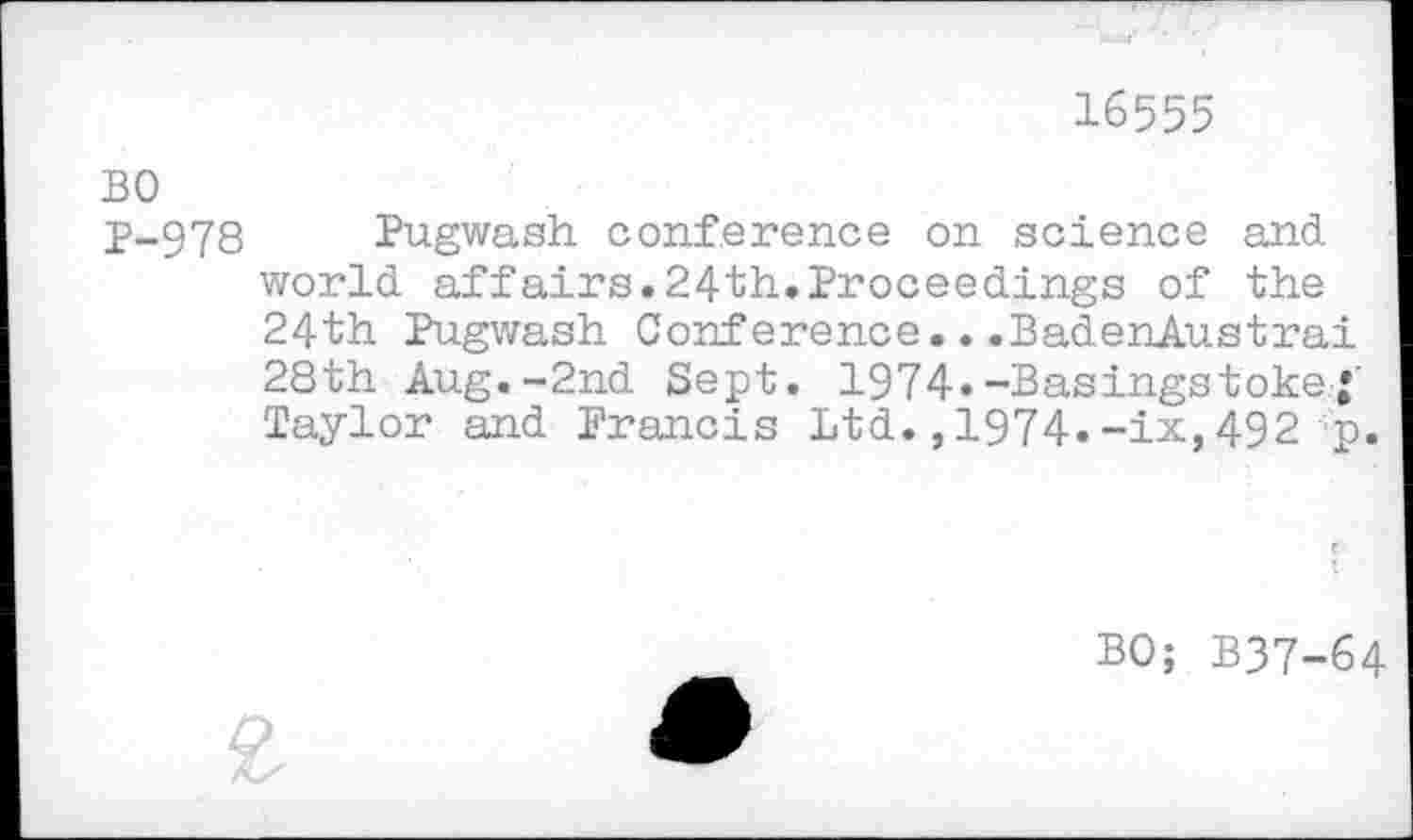 ﻿16555
BO
j>-978 Pugwash conference on science and world affairs.24th,Proceedings of the 24th Pugwash Conference...BadenAustrai 28th Aug.-2nd Sept. 1974«-Basingstoke• Taylor and Francis Ltd.,1974.-ix,492 p.
BO; B37-64